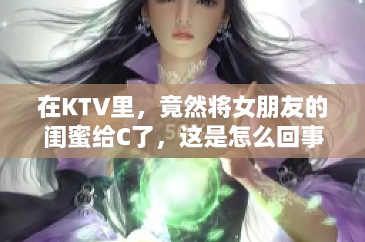 在KTV里，竟然将女朋友的闺蜜给C了，这是怎么回事呢