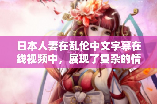 日本人妻在乱伦中文字幕在线视频中，展现了复杂的情感与纠葛。