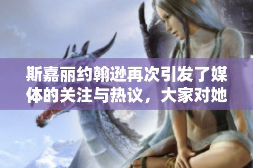 斯嘉丽约翰逊再次引发了媒体的关注与热议，大家对她的表现给予了高度评价。