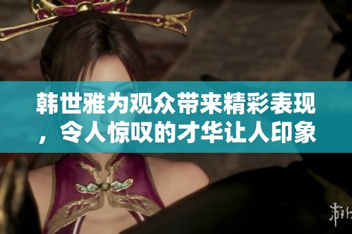 韩世雅为观众带来精彩表现，令人惊叹的才华让人印象深刻
