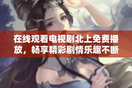 在线观看电视剧北上免费播放，畅享精彩剧情乐趣不断