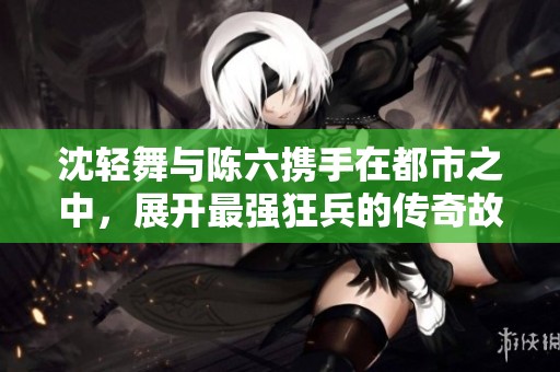 沈轻舞与陈六携手在都市之中，展开最强狂兵的传奇故事