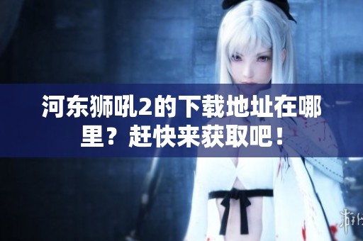 河东狮吼2的下载地址在哪里？赶快来获取吧！