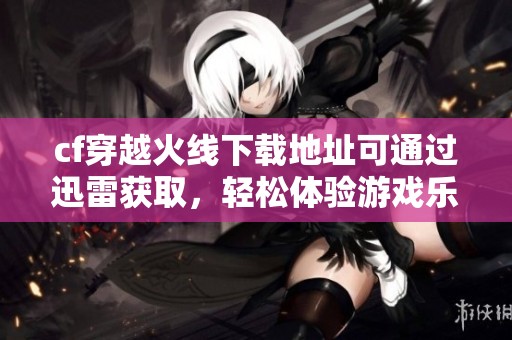 cf穿越火线下载地址可通过迅雷获取，轻松体验游戏乐趣的方法