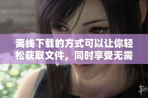 离线下载的方式可以让你轻松获取文件，同时享受无需网络的便利体验