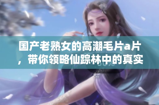 国产老熟女的高潮****，带你领略仙踪林中的真实故事