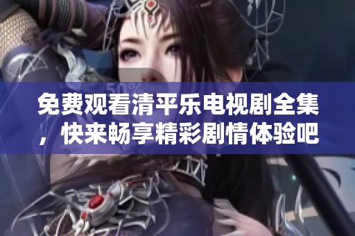 免费观看清平乐电视剧全集，快来畅享精彩剧情体验吧