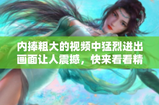 内捧粗大的视频中猛烈进出画面让人震撼，快来看看精彩内容！