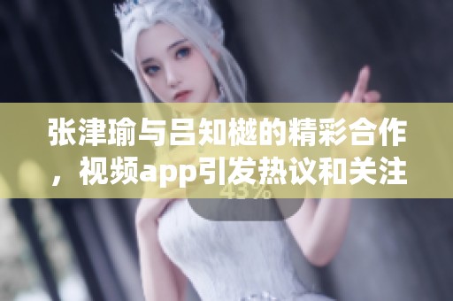 张津瑜与吕知樾的精彩合作，视频app引发热议和关注