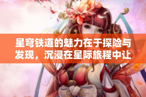 星穹铁道的魅力在于探险与发现，沉浸在星际旅程中让人向往
