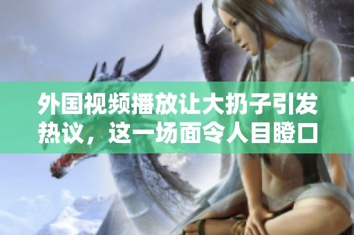 外国视频播放让大扔子引发热议，这一场面令人目瞪口呆