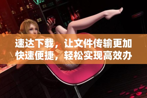 速达下载，让文件传输更加快速便捷，轻松实现高效办公