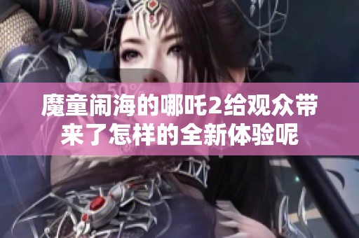 魔童闹海的哪吒2给观众带来了怎样的全新体验呢
