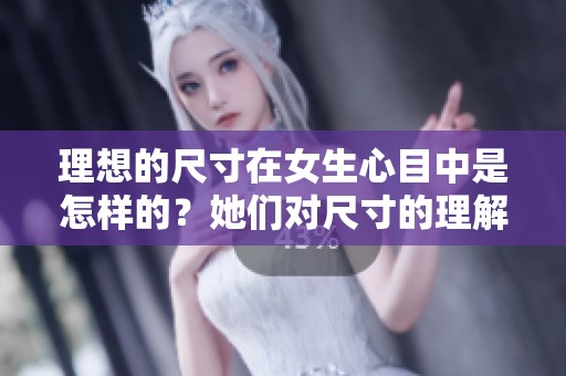 理想的尺寸在女生心目中是怎样的？她们对尺寸的理解与看法各不相同。