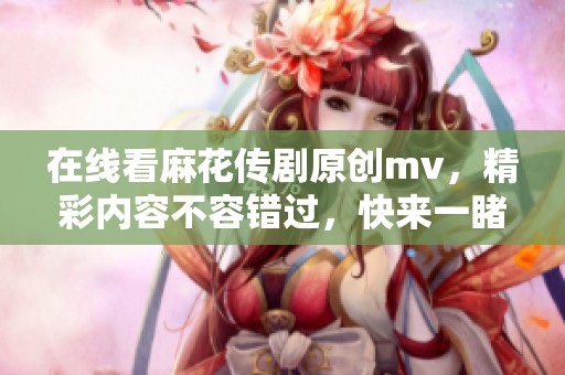 在线看麻花传剧原创mv，精彩内容不容错过，快来一睹为快吧