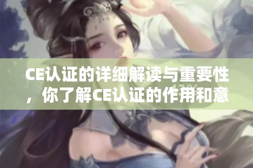 CE认证的详细解读与重要性，你了解CE认证的作用和意义吗