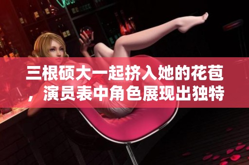 三根硕大一起挤入她的花苞，演员表中角色展现出独特魅力
