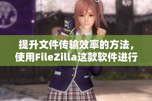 提升文件传输效率的方法，使用FileZilla这款软件进行操作非常方便