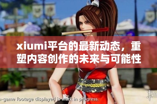 xiumi平台的最新动态，重塑内容创作的未来与可能性