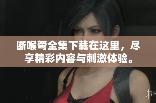 断喉弩全集下载在这里，尽享精彩内容与刺激体验。