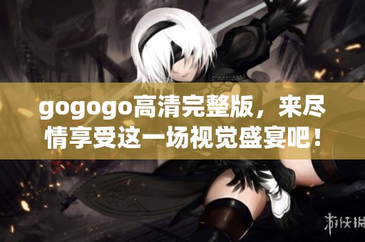 gogogo高清完整版，来尽情享受这一场视觉盛宴吧！