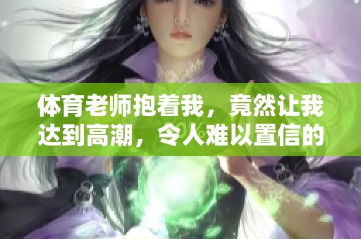 **老师抱着我，竟然让我达到高潮，令人难以置信的体验