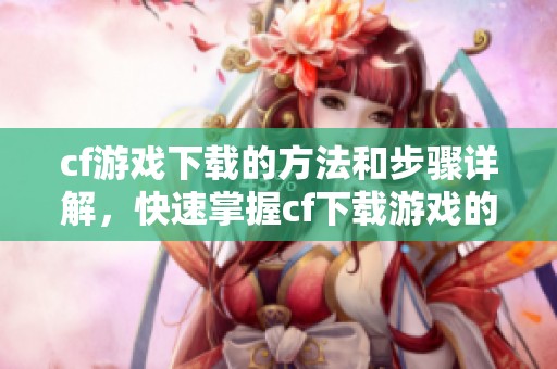 cf游戏下载的方法和步骤详解，快速掌握cf下载游戏的技巧和注意事项