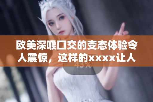 欧美深喉囗交的变态体验令人震惊，这样的xxxx让人瞠目结舌