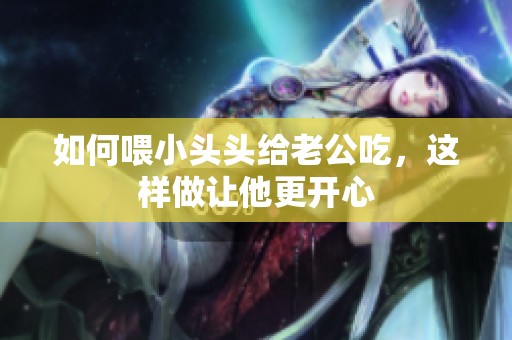 如何喂小头头给老公吃，这样做让他更开心