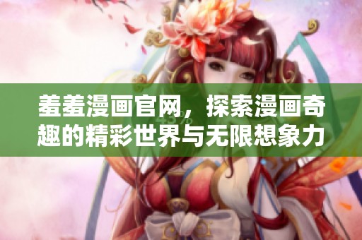 羞羞漫画官网，探索漫画奇趣的精彩世界与无限想象力