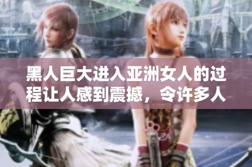 黑人巨大进入亚洲女人的过程让人感到震撼，令许多人好奇这是如何发生的