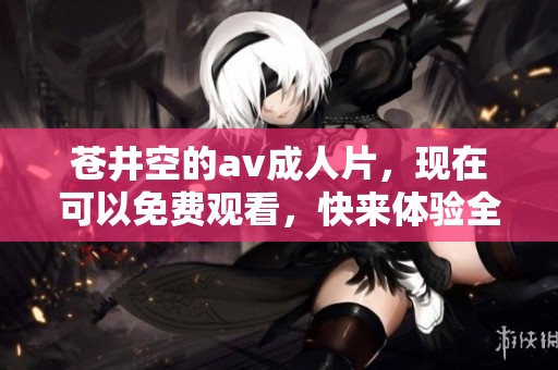苍井空的****片，现在可以免费观看，快来体验全新内容吧！