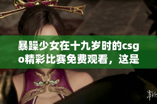 暴躁少女在十九岁时的csgo精彩比赛免费观看，这是一场不容错过的视觉盛宴！