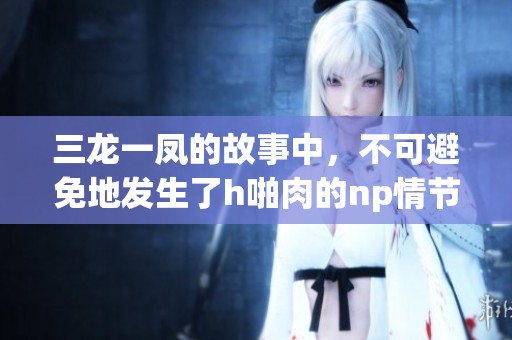三龙一凤的故事中，不可避免地发生了h啪肉的np情节
