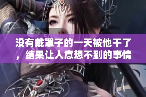 没有戴罩子的一天被他干了，结果让人意想不到的事情发生了