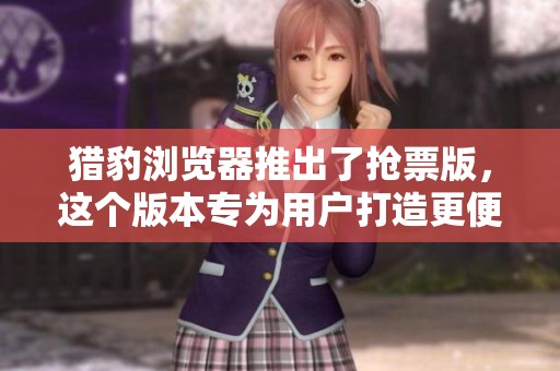 猎豹浏览器推出了抢票版，这个版本专为用户打造更便捷的抢票体验。