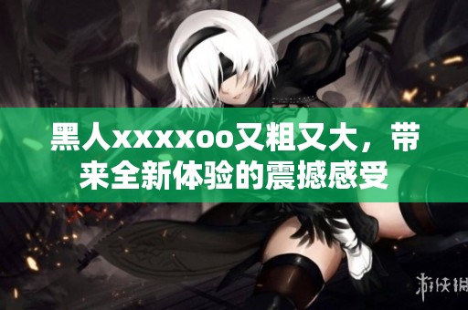 黑人xxxxoo又粗又大，带来全新体验的震撼感受