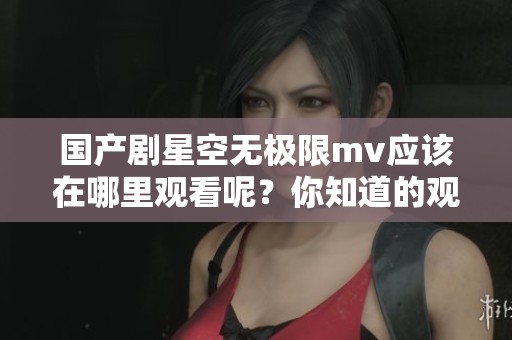 国产剧星空无极限mv应该在哪里观看呢？你知道的观看途径有哪些吗？