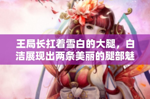 王局长扛着雪白的大腿，白洁展现出两条美丽的腿部魅力