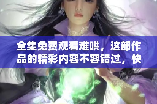 全集免费观看难哄，这部作品的精彩内容不容错过，快来体验吧！