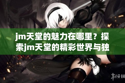 jm天堂的魅力在哪里？探索jm天堂的精彩世界与独特体验