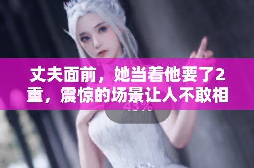 丈夫面前，她当着他要了2重，震惊的场景让人不敢相信