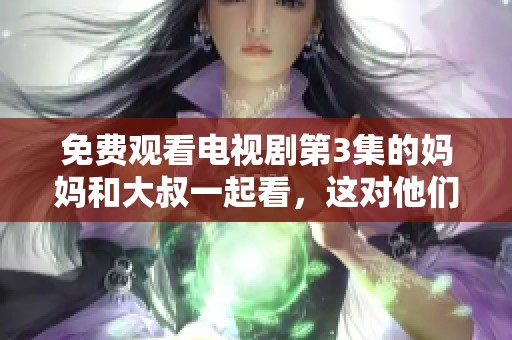 免费观看电视剧第3集的妈妈和大叔一起看，这对他们来说是个特别的时光