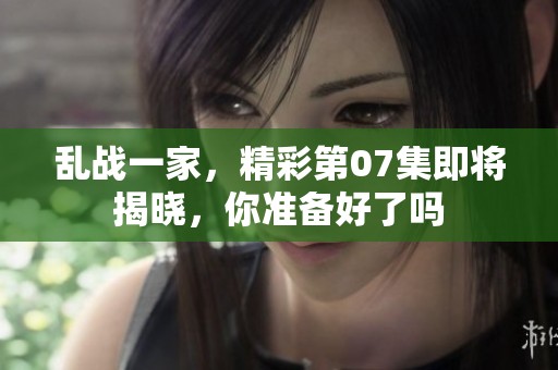 乱战一家，精彩第07集即将揭晓，你准备好了吗