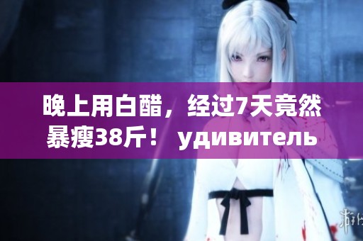 晚上用白醋，经过7天竟然暴瘦38斤！ удивительно的效果让人惊叹
