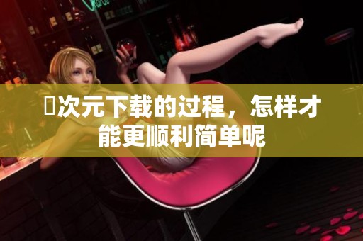 囧次元下载的过程，怎样才能更顺利简单呢