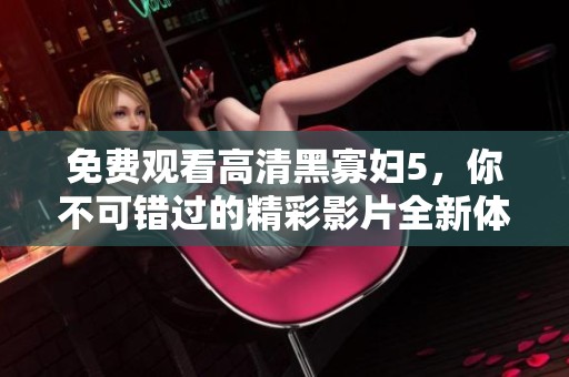 免费观看高清黑寡妇5，你不可错过的精彩影片全新体验