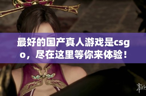 最好的国产真人游戏是csgo，尽在这里等你来体验！
