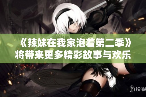 《辣妹在我家泡着第二季》将带来更多精彩故事与欢乐时刻