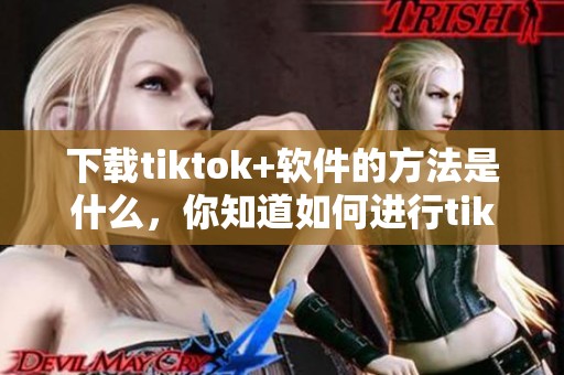 下载tiktok+软件的方法是什么，你知道如何进行tiktok+软件下载吗